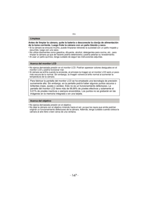 Page 147- 147 -
Otro
Antes de limpiar la cámara, quite la batería o desconecte la clavija de alimentación 
de la toma corriente. Luego frote la cámara con un paño blando y seco.
•
Si la cámara se ensucia mucho, puede limpiarse retirando la suciedad con un paño mojado y 
escurrido, luego con uno seco.
•No utilice disolventes como gasolina, diluyente, alcohol, detergentes para cocina, etc., para 
limpiar la cámara ya que de hacerlo podría deteriorarla y podría pelarse su revestimiento.
•Al usar un paño químico,...