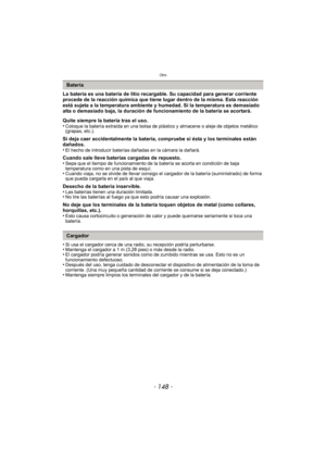 Page 148Otro
- 148 -
La batería es una batería de litio recargable. Su capacidad para generar corriente 
procede de la reacción química que tiene lugar dentro de la misma. Esta reacción 
está sujeta a la temperatura ambiente y humedad. Si la temperatura es demasiado 
alta o demasiado baja, la duración de funcionamiento de la batería se acortará.
Quite siempre la batería tras el uso.
•
Coloque la batería extraída en una bolsa de plástico y almacene o aleje de objetos metálico 
(grapas, etc.).
Si deja caer...