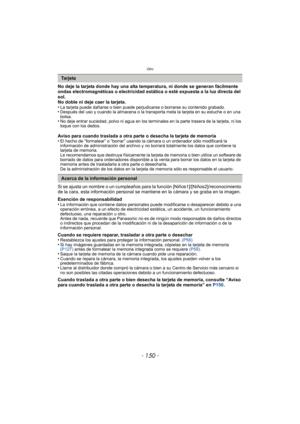 Page 150Otro
- 150 -
No deje la tarjeta donde hay una alta temperatura, ni donde se generan fácilmente 
ondas electromagnéticas o electricidad estática o esté expuesta a la luz directa del 
sol.
No doble ni deje caer la tarjeta.
•
La tarjeta puede dañarse o bien puede perjudicarse o borrarse su contenido grabado.•Después del uso y cuando la almacena o la transporta meta la tarjeta en su estuche o en una 
bolsa.
•No deje entrar suciedad, polvo ni agua en los terminales en la parte trasera de la tarjeta, ni los...