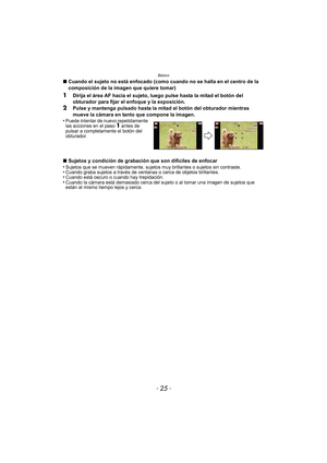 Page 25- 25 -
Básico
∫Cuando el sujeto no está enfocado (como cuando no se halla en el centro de la 
composición de la imagen que quiere tomar)
1Dirija el área AF hacia el sujeto, luego pulse hasta la mitad el botón del 
obturador para fijar el enfoque y la exposición.
2Pulse y mantenga pulsado hasta la mitad el botón del obturador mientras 
mueve la cámara en tanto que compone la imagen.
•
Puede intentar de nuevo repetidamente 
las acciones en el paso 1 antes de 
pulsar a completamente el botón del...