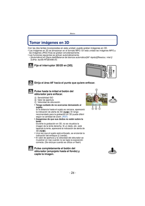 Page 26Básico
- 26 -
Tomar imágenes en 3D
Con las dos lentes incorporadas en esta unidad, puede grabar imágenes en 3D.
•Las imágenes en 3D se almacenan en el formato MPO. En esta unidad las imágenes MPO y 
las imágenes JPEG finas se graban simultáneamente.
•Las funciones siguientes se activan automáticamente.–[Automático] en [Sens.dad]/Balance de blancos automático/[AF rápido]/[Resoluc. intel.]/
[Lámp. ayuda AF]/[Estab.or]
Fije el interruptor 3D/2D en [3D].
Dirija el área AF hacia el punto que quiere enfocar....