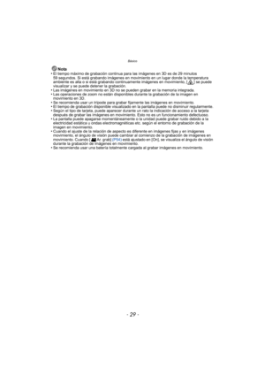 Page 29- 29 -
Básico
Nota
•El tiempo máximo de grabación continua para las imágenes en 3D es de 29 minutos 
59 segundos. Si está grabando imágenes en movimiento en un lugar donde la temperatura 
ambiente es alta o si está grabando continuamente imágenes en movimiento, [ ] se puede 
visualizar y se puede detener la grabación.
•Las imágenes en movimiento en 3D no se pueden grabar en la memoria integrada.•Las operaciones de zoom no están disponibles durante la grabación de la imagen en 
movimiento en 3D.
•Se...