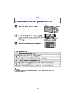 Page 33- 33 -
Básico
Seleccionar el modo de grabación en 2D
∫Lista de modos [Rec]
Nota
•
Cuando el modo ha sido cambiado del [Repr .] al [Rec], se ajustará el modo [Rec] 
anteriormente fijado.
Fije el interruptor 3D/2D en [2D].
En el modo de grabación toque [ ].
•Cuando se opera en el Modo de reproducción, toque 
[ ] para cambiar al Modo de grabación y luego 
toque [ ].
Toque el icono de modo de grabación.
!Modo de imagen normal  (P34)
Los sujetos se graban usando sus propios ajustes.
¦Modo automático...