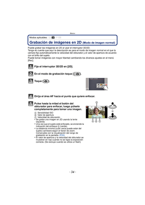 Page 34Básico
- 34 -
Modos aplicables: 
Grabación de imágenes en 2D (Modo de imagen normal)
Puede grabar las imágenes en 2D al usar el interruptor 3D/2D.
Tenga en cuenta que aquí la descripción es para el modo de imagen normal en el que la 
cámara fija automáticamente la velocidad del  obturador y el valor de apertura de acuerdo 
con el brillo del sujeto.
Puede tomar imágenes con mayor libertad cambiando los diversos ajustes en el menú 
[Rec].
Fije el interruptor 3D/2D en [2D].
En el modo de grabación toque [...