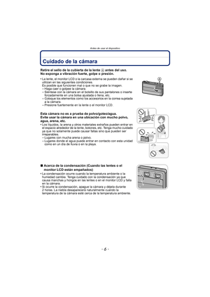 Page 6Antes de usar el dispositivo
- 6 -
Cuidado de la cámara
Retire el sello de la cubierta de la lente A antes del uso.
No exponga a vibración fuerte, golpe o presión.
•
La lente, el monitor LCD o la carcasa externa se pueden dañar si se 
utilizan en las siguientes condiciones. 
Es posible que funcionen mal o que no se grabe la imagen.
–Haga caer o golpee la cámara.–Siéntese con la cámara en el bolsillo de sus pantalones o inserte 
forzadamente en una bolsa ajustada o llena, etc.
–Coloque los elementos como...