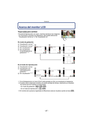 Page 61- 61 -
Grabación
GrabaciónAcerca del monitor LCD
Toque [ ] para cambiar.
•Durante la reproducción con zoom, mientras reproduce las imágenes 
en movimiento y durante una diapositiva, sólo puede seleccionar 
“Visualización normal E” o “Sin visualización  G”.
En modo de grabación
En el modo de reproducción
¢1 Si el [Histograma] en el menú [Conf.] está ajustado en [On], se visualizará el histograma.
¢ 2 Cuando cesa la operación durante una cierta cantidad de tiempo, solamente se visualizan 
los íconos que se...