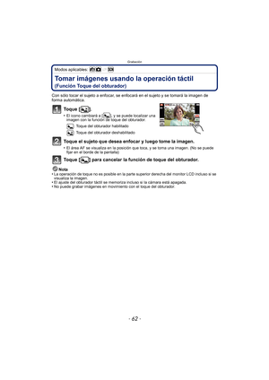 Page 62Grabación
- 62 -
Modos aplicables: 
Tomar imágenes usando la operación táctil 
(Función Toque del obturador)
Con sólo tocar el sujeto a enfocar, se enfocará en el sujeto y se tomará la imagen de 
forma automática.
To q u e  [ ] .
•El icono cambiará a [ ], y se puede localizar una 
imagen con la función de toque del obturador.: Toque del obturador habilitado
: Toque del obturador deshabilitado
Toque el sujeto que desea enfocar y luego tome la imagen.
•El área AF se visualiza en la posición que toca, y se...