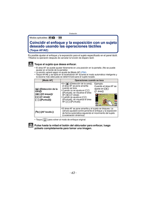 Page 63- 63 -
Grabación
Modos aplicables: 
Coincidir el enfoque y la exposición con un sujeto 
deseado usando las operaciones táctiles
 
(Toque AF/AE)
Es posible ajustar el enfoque y la exposición para el sujeto especificado en el panel táctil.
•Realice la operación después de ca ncelar la función de disparo táctil.
Toque el sujeto que desea enfocar.
•El área AF se puede ajustar libremente en una posición en la pantalla. (No se puede 
ajustar en el borde de la pantalla)
•La acción variará según el ajuste de...