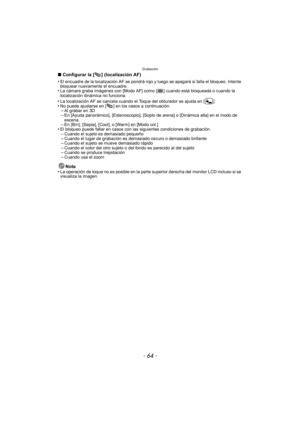 Page 64Grabación
- 64 -
∫Configurar la [ ] (localización AF)
•
El encuadre de la localización AF se pondrá rojo y luego se apagará si falla el bloqueo. Intente 
bloquear nuevamente el encuadre.
•La cámara graba imágenes con [Modo AF] como [ ] cuando está bloqueada o cuando la 
localización dinámica no funciona.
•La localización AF se cancela cuando el  Toque del obturador se ajusta en [ ].•No puede ajustarse en [ ] en los casos a continuación.–Al grabar en 3D–En [Ayuda panorámico], [Estenoscopio], [Soplo de...