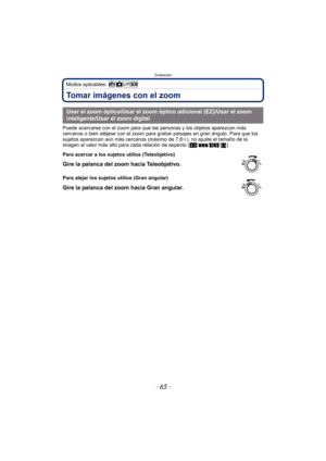 Page 65- 65 -
Grabación
Modos aplicables: 
Tomar imágenes con el zoom
Puede acercarse con el zoom para que las personas y los objetos aparezcan más 
cercanos o bien aléjese con el zoom para grabar paisajes en gran ángulo. Para que los 
sujetos aparezcan aún más cercanos (máximo de 7,8 k), no ajuste el tamaño de la 
imagen al valor más alto para cada relación de aspecto ( X/Y /W /).
Usar el zoom óptico/Usar el zoom óptico adicional (EZ)/Usar el zoom 
inteligente/Usar el zoom digital
Para acercar a los sujetos...