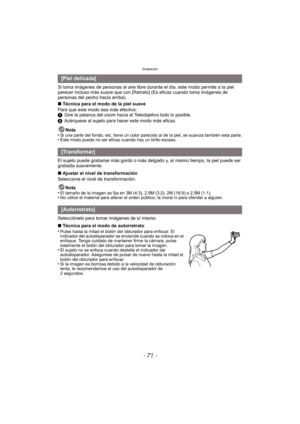 Page 71- 71 -
Grabación
Si toma imágenes de personas al aire libre durante el día, este modo permite a la piel 
parecer incluso más suave que con [Retrato] (Es eficaz cuando toma imágenes de 
personas del pecho hacia arriba).
∫ Técnica para el modo de la piel suave
Para que este modo sea más efectivo:
1 Gire la palanca del zoom hacia el Teleobjetivo todo lo posible.
2 Acérquese al sujeto para hacer este modo más eficaz.
Nota
•
Si una parte del fondo, etc. tiene un color parecido al de la piel, se suaviza...