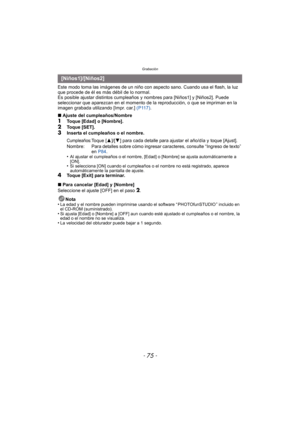 Page 75- 75 -
Grabación
Este modo toma las imágenes de un niño con aspecto sano. Cuando usa el flash, la luz 
que procede de él es más débil de lo normal.
Es posible ajustar distintos cumpleaños y nombres para [Niños1] y [Niños2]. Puede 
seleccionar que aparezcan en el momento de la reproducción, o que se impriman en la 
imagen grabada utilizando [Impr. car.]  (P117).
∫ Ajuste del cumpleaños/Nombre
1Toque [Edad] o [Nombre].
2Toque [SET].3Inserta el cumpleaños o el nombre.
•
Al ajustar el cumpleaños o el nombre,...