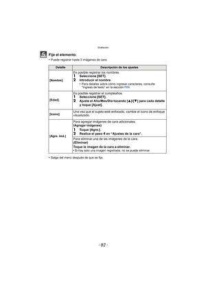 Page 82Grabación
- 82 -
Fije el elemento.
•Puede registrar hasta 3 imágenes de cara.
•Salga del menú después de que se fija.
DetalleDescripción de los ajustes
[Nombre]
Es posible registrar los nombres.1Seleccione [SET].
2Introducir el nombre.
•Para detalles sobre cómo ingresar caracteres, consulte “Ingreso de texto” en la sección  P84.
[Edad]
Es posible registrar el cumpleaños.1Seleccione [SET].2Ajuste el Año/Mes/Día tocando [ 3]/[4] para cada detalle 
y toque [Ajust].
[Icono]Una vez que el sujeto esté...