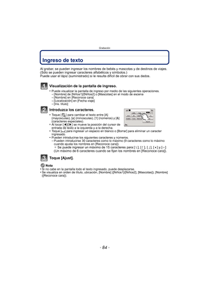 Page 84Grabación
- 84 -
Ingreso de texto
Al grabar, se pueden ingresar los nombres de bebés y mascotas y de destinos de viajes. 
(Sólo se pueden ingresar caracteres alfabéticos y símbolos.)
Puede usar el lápiz (suministrado) si le resulta difícil de obrar con sus dedos.
Visualización de la pantalla de ingreso.
•Puede visualizar la pantalla de ingreso por medio de las siguientes operaciones.–[Nombre] de [Niños1]/[Niños2] o [Mascotas] en el modo de escena–[Nombre] en [Reconoce cara]–[Localización] en [Fecha...