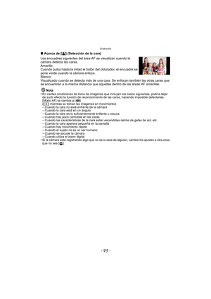 Page 95- 95 -
Grabación
∫Acerca de [ š] (Detección de la cara)
Los encuadres siguientes del ár ea AF se visualizan cuando la 
cámara detecta las caras.
Amarillo:
Cuando pulsa hasta la mitad el botón del obturador, el encuadre se 
pone verde cuando la cámara enfoca.
Blanco:
Visualizado cuando se detecta más de una cara. Se enfocan también las otras caras que 
se encuentran a la misma distancia que aque llas dentro de las áreas AF amarillas.
Nota
•
En ciertas condiciones de toma de imágenes que incluyen los casos...