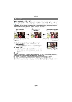 Page 98Grabación
- 98 -
Modos aplicables: 
Para ampliar la información sobre los ajustes del menú del modo [Rec], remítase a 
P48.
Utilice esta función cuando no puede  lograr la correcta exposición debido a la diferencia 
de brillo entre el sujeto y el fondo. Vea los ejemplos siguientes.
Nota
•
EV es la abreviación de [Exposure Value], una unidad que indica la cantidad de exposición. 
EV cambia con el valor de abertura y la velocidad de obturación.
•El valor de compensación ajustado se memoriza aunque esté...