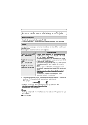 Page 14VQT3U37 (SPA)14
Acerca de la memoria integrada/Tarjeta
•Tamaño de la memoria: Cerca de 70 MB•El tiempo de acceso a la memoria integrada podría superar el de la tarjeta.
Las siguientes tarjetas que conforman el estándar de vídeo SD se pueden usar 
con esta unidad.
(Estas tarjetas se citan en el texto como  tarjeta.)
¢ La clase de velocidad SD es el estándar de velocidad referida a la escritura 
continua. Verifique a través de la etiqueta en la tarjeta, etc.
•Confirme, por favor, la última información en...