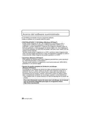 Page 26VQT3U37 (SPA)26
Acerca del software suministrado
El CD-ROM suministrado incluye el siguiente software.
Instale el software en su equipo antes de usarlo.
PHOTOfunSTUDIO 7.0 HD Edition (Windows XP/Vista/7)
Puede cargar imágenes en 2D y 3D, imágenes en movimiento en 3D, e 
imágenes en movimiento grabadas en formato [AVCHD] o [MP4] en su 
ordenador, y puede categorizar y organizar las imágenes cargadas según la 
fecha de grabación, el tipo de equipo de cámara digital, etc. Las imágenes en 
movimiento...