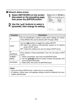 Page 55
Network status screen
NETWORK
ID
DHCP
IP ADDRESS
SUBNET MASK
GATEWAY
                      ENTERLAN1
OFF                  ON
192.168.0.8
255.255.255.0
192.168.0.254
ESC
SELECT : [    ] [    ] ENTER : [ENTER]
ESC : [MENU]Select [NETWORK] on the screen
discussed on the preceding page,
then press the [ENTER] button.1
Use the [       ] buttons to select a
parameter, then change its setting.2
IP 
ADDRESS
SUBNET
MASKEnter settings in these parameters if you are not using a DHCP
server.
1. Select a parameter,...