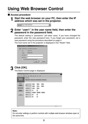 Page 66
Using Web Browser Control 
Access procedure
Start the web browser on your PC, then enter the IP
address which was set in the projector.
Enter “user1” in the user name field, then enter the
password in the password field.
Click [OK]. 
The Basic Control page is displayed. The default setting is “panasonic” (all lower case). If you have changed the
password, enter the new password here. If you forget your password, set a
new password using the procedure described on page 4. 
The host name set in the...