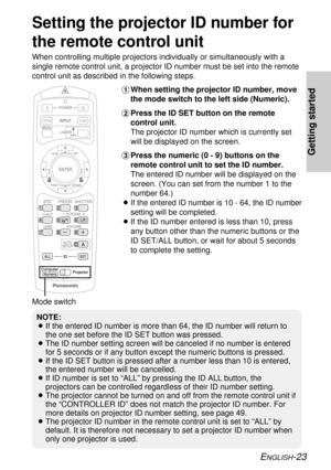 Page 23NOTE:
BIf the entered ID number is more than 64, the ID number will return to
the one set before the ID SET button was pressed.
BThe ID number setting screen will be canceled if no number is entered
for 5 seconds or if any button except the numeric buttons is pressed.
BIf the ID SET button is pressed after a number less than 10 is entered,
the entered number will be cancelled.
BIf ID number is set to “ALL” by pressing the ID ALL button, the
projectors can be controlled regardless of their ID number...