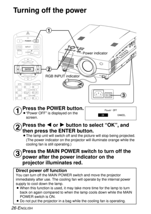 Page 26Turning off the power
Press the POWER button.
B“Power OFF” is displayed on the
screen.
Press the I
or H
button to select “OK”, and
then press the ENTER button.
BThe lamp unit will switch off and the picture will stop being projected.
(The power indicator on the projector will illuminate orange while the
cooling fan is still operating.)
#
$
26-ENGLISH
VIDEORGB
#
$
%
Power indicator
RGB INPUT indicator
Power OFF
OKCANCEL
%Press the MAIN POWER switch to turn off the
power after the power indicator on the...