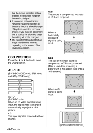 Page 4444-ENGLISH
S4:3
The size of the input signal is
compressed to 75% and projected.
(This is useful for projecting a
picture with a 4:3 aspect ratio onto a
16:9 screen.)
AUTO
(S-VIDEO only)
When an S1 video signal is being
input, the aspect ratio is changed
automatically to project a 16:9
picture.
4:3
The input signal is projected without
change.
ASPECT
(S-VIDEO/VIDEO/480i, 576i, 480p
and 576p YP
BPRonly)
AUTO
4:3
16:9
S4:3
When a
horizontally
squeezed
signal is being
input.
When a 4:3
signal is being...