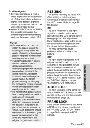 Page 45ENGLISH-45
Adjustments and settings
RESIZING
This should normally be set to “ON”.
(This setting is only for signals
which have lower resolutions than
the LCD panels. Refer to page 70
for details.)
ON
The pixel resolution of the input
signal is converted to the same
resolution as the LCD panels before
being projected. For signals with
lower resolutions, gaps in the pixels
are automatically interpolated into
the picture before it is projected.
This may sometimes cause
problems with the quality of the...