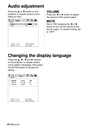 Page 4646-ENGLISH
Audio adjustment
Press the For Gbutton on the
projector or remote control unit to
select an item.VOLUME
Press the Ior Hbutton to adjust
the volume of the sound output. 
MUTE
Set to “ON” pressing the Ior H
button to turn off the volume of the
sound output. To cancel muting, set
to “OFF”. AUDIOVOLUME
MUTE
OFFON 20
SELECT:[^][@]
ADJUST:[{][}]ENTER:[ENTER]
ESC:[MENU]
Changing the display language
Press the F, G, Iand Hbuttons
on the projector or remote control
unit to select a language, then...