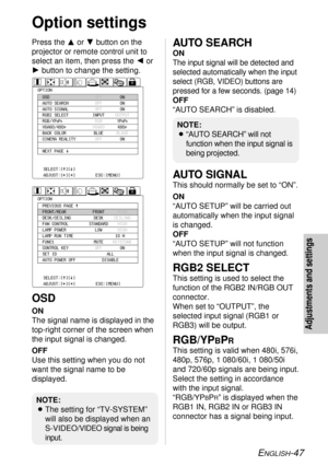 Page 47ENGLISH-47
Adjustments and settings
Option settings
Press the For Gbutton on the
projector or remote control unit to
select an item, then press the Ior
Hbutton to change the setting.
OSD
ON
The signal name is displayed in the
top-right corner of the screen when
the input signal is changed.
OFF
Use this setting when you do not
want the signal name to be
displayed.
AUTO SEARCH
ON
The input signal will be detected and
selected automatically when the input
select (RGB, VIDEO) buttons are
pressed for a few...