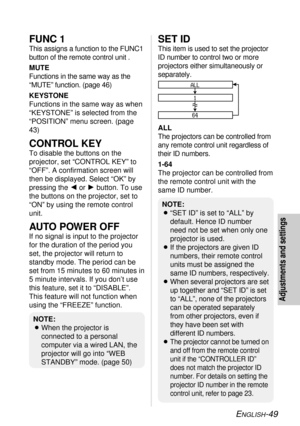 Page 49ENGLISH-49
Adjustments and settings
FUNC 1
This assigns a function to the FUNC1
button of the remote control unit .
MUTE
Functions in the same way as the
“MUTE” function. (page 46)
KEYSTONE
Functions in the same way as when
“KEYSTONE” is selected from the
“POSITION” menu screen. (page
43)
CONTROL KEY
To disable the buttons on the
projector, set “CONTROL KEY” to
“OFF”. A confirmation screen will
then be displayed. Select “OK” by
pressing the Ior Hbutton. To use
the buttons on the projector, set to
“ON” by...