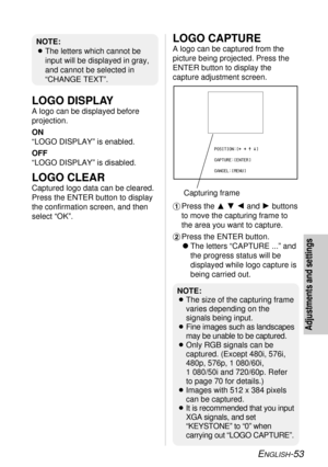 Page 53ENGLISH-53
Adjustments and settings
LOGO DISPLAY
A logo can be displayed before
projection.
ON
“LOGO DISPLAY” is enabled.
OFF
“LOGO DISPLAY” is disabled.
LOGO CLEAR
Captured logo data can be cleared.
Press the ENTER button to display
the confirmation screen, and then
select “OK”.
LOGO CAPTURE
A logo can be captured from the
picture being projected. Press the
ENTER button to display the
capture adjustment screen.
#Press the FGIand Hbuttons
to move the capturing frame to
the area you want to capture....