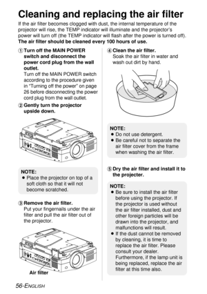 Page 5656-ENGLISH
Cleaning and replacing the air filter
If the air filter becomes clogged with dust, the internal temperature of the
projector will rise, the TEMP indicator will illuminate and the projector’s
power will turn off (the TEMP indicator will flash after the power is turned off).
The air filter should be cleaned every 100 hours of use.
NOTE:
BPlace the projector on top of a
soft cloth so that it will not
become scratched.
NOTE:
BBe sure to install the air filter
before using the projector. If
the...