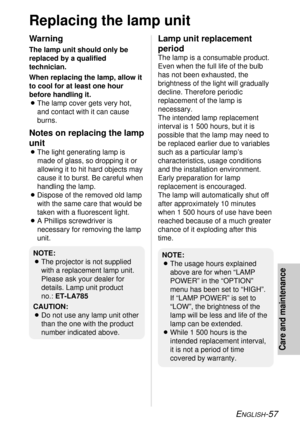 Page 57ENGLISH-57
Care and maintenance
Replacing the lamp unit
Warning
The lamp unit should only be
replaced by a qualified
technician.
When replacing the lamp, allow it
to cool for at least one hour
before handling it.
BThe lamp cover gets very hot,
and contact with it can cause
burns.
Notes on replacing the lamp
unit
BThe light generating lamp is
made of glass, so dropping it or
allowing it to hit hard objects may
cause it to burst. Be careful when
handling the lamp.
BDispose of the removed old lamp
with the...