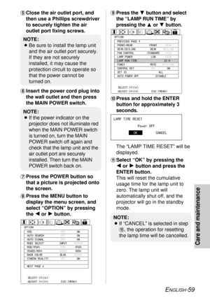 Page 59ENGLISH-59
Care and maintenance
+Press the Gbutton and select
the “LAMP RUN TIME” by
pressing theForGbutton.
,Press and hold the ENTER
button for approximately 3
seconds.
The “LAMP TIME RESET” will be
displayed.
-Select “OK” by pressing the 
I
or H
button and press the
ENTER button.
This will reset the cumulative
usage time for the lamp unit to
zero. The lamp unit will
automatically shut off, and the
projector will go in the standby
mode. 'Close the air outlet port, and
then use a Phillips...