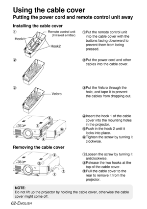 Page 62#Loosen the screw by turning it
anticlockwise.
$Release the two hooks at the
top of the cable cover.
%Pull the cable cover to the
rear to remove it from the
projector.
62-ENGLISH
Putting the power cord and remote control unit away
#Put the remote control unit
into the cable cover with the
buttons facing downward to
prevent them from being
pressed.
$Put the power cord and other
cables into the cable cover.
%Put the Velcro through the
hole, and tape it to prevent
the cables from dropping out.
&Insert the...