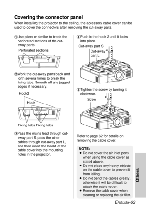 Page 63ENGLISH-63
Others
Covering the connector panel 
When installing the projector to the ceiling, the accessory cable cover can be
used to cover the connectors after removing the cut-away parts.
'Tighten the screw by turning it
clockwise. $Work the cut-away parts back and
forth several times to break the
fixing tabs. Smooth off any jagged
edges if necessary.
#Use pliers or similar to break the
perforated sections of the cut-
away parts. 
%Pass the mains lead through cut-
away part S, pass the other...