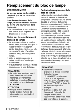 Page 8484-FRANÇAIS
Remplacement du bloc de lampe
AVERTISSEMENT
Le bloc de lampe ne devrait être
remplacé que par un technicien
qualifié.
Lors du remplacement de la
lampe, la laisser refroidir pendant
au moins une heure avant de la
manipuler.
BLe couvercle de la lampe devient
très chaud, et on risque de se
brûler si on le touche.
Notes sur le remplacement
du bloc de lampe
BLa lampe produisant la lumière
est en verre; il ne faut donc pas la
laisser tomber ou la cogner
contre des objets rigides, car elle...