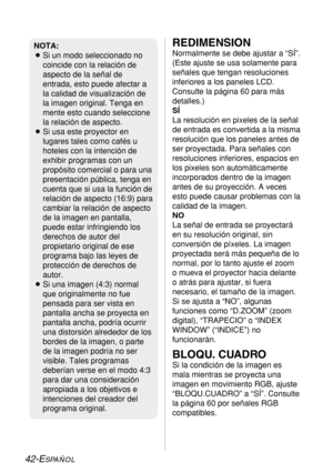 Page 11642-ESPAÑOL
REDIMENSION
Normalmente se debe ajustar a “SÍ”.
(Este ajuste se usa solamente para
señales que tengan resoluciones
inferiores a los paneles LCD.
Consulte la página 60 para más
detalles.)
SÍ
La resolución en pixeles de la señal
de entrada es convertida a la misma
resolución que los paneles antes de
ser proyectada. Para señales con
resoluciones inferiores, espacios en
los pixeles son automáticamente
incorporados dentro de la imagen
antes de su proyección. A veces
esto puede causar problemas con...