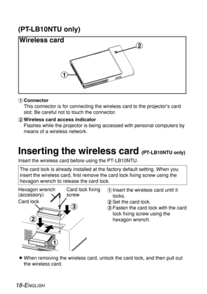 Page 18%
$
#
18-ENGLISH
Inserting the wireless card (PT-LB10NTU only)
Insert the wireless card before using the PT-LB10NTU.
Hexagon wrench
(accessory)
Card lock fixing
screw#Insert the wireless card until it
locks.
$Set the card lock.
%Fasten the card lock with the card
lock fixing screw using the
hexagon wrench. The card lock is already installed at the factory default setting. When you
insert the wireless card, first remove the card lock fixing screw using the
hexagon wrench to release the card lock.
BWhen...