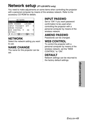 Page 49ENGLISH-49
Network setup (PT-LB10NTU only)
You need to make adjustments on some items when controlling the projector
with a personal computer by means of the wireless network. Refer to the
accessory CD-ROM for details.
INPUT PASSWD
Set to “ON” if you want password
confirmation to be used when
controlling the projector with a
personal computer by means of the
wireless network.
AMEND PASSWD
Passwords can be changed.
WEB CONTROL
To control the projector with a
personal computer by means of the
wireless...