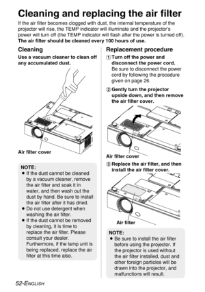 Page 5252-ENGLISH
Cleaning and replacing the air filter
If the air filter becomes clogged with dust, the internal temperature of the
projector will rise, the TEMP indicator will illuminate and the projector’s
power will turn off (the TEMP indicator will flash after the power is turned off).
The air filter should be cleaned every 100 hours of use.
%Replace the air filter, and then
install the air filter cover.
Cleaning
Use a vacuum cleaner to clean off
any accumulated dust.
Replacement procedure
#Turn off the...