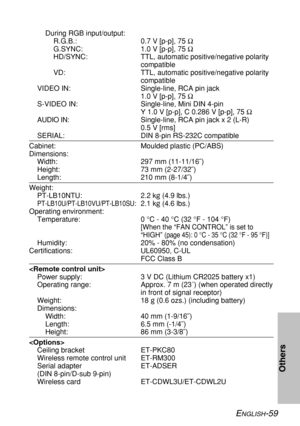 Page 59ENGLISH-59
Others
During RGB input/output:
R.G.B.: 0.7 V [p-p], 75 Ω
G.SYNC: 1.0 V [p-p], 75 Ω
HD/SYNC: TTL, automatic positive/negative polarity
compatible
VD: TTL, automatic positive/negative polarity
compatible
VIDEO IN: Single-line, RCA pin jack
1.0 V [p-p], 75 Ω
S-VIDEO IN: Single-line, Mini DIN 4-pin
Y 1.0 V [p-p], C 0.286 V [p-p], 75 Ω
AUDIO IN:Single-line, RCA pin jack x 2 (L-R)
0.5 V [rms] 
SERIAL: DIN 8-pin RS-232C compatible
Cabinet: Moulded plastic (PC/ABS)
Dimensions:
Width: 297 mm...