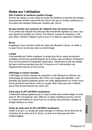 Page 71FRANÇAIS-71
Others
Notes sur l’utilisation
Afin d’obtenir la meilleure qualité d’image
Fermer les rideaux ou les volets de toutes les fenêtres et éteindre les lampes
fluorescentes situées à proximité de l’écran afin que la lumière extérieure ou
la lumière des lampes intérieures n’éclaire pas l’écran.
Ne pas toucher aux surfaces de l’objectif avec les mains nues.
Si la surface de l’objectif est salie par des empreintes digitales ou autre, ceci
sera agrandi et projeté sur l’écran. Par ailleurs, lorsque le...