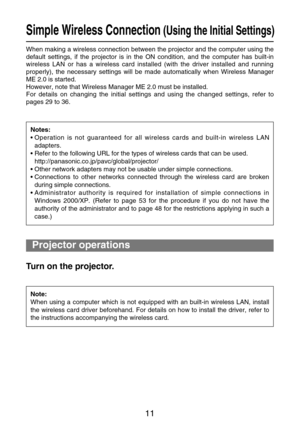 Page 1111
Simple Wireless Connection(Using the Initial Settings)
When making a wireless connection between the projector and the computer using the
default settings, if the projector is in the ON condition, and the computer has built-in
wireless LAN or has a wireless card installed (with the driver installed and running
properly), the necessary settings will be made automatically when Wireless Manager
ME 2.0 is started.
However, note that Wireless Manager ME 2.0 must be installed.
For details on changing the...