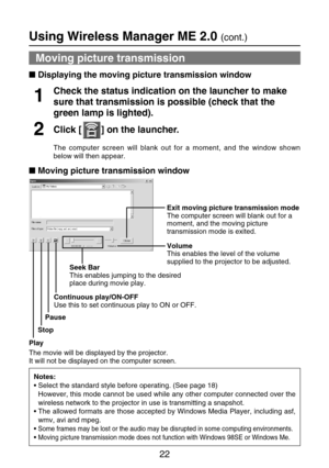 Page 2222
Using Wireless Manager ME 2.0 (cont.)
Moving picture transmission 
Displaying the moving picture transmission window
Notes:
•Select the standard style before operating. (See page 18)
However, this mode cannot be used while any other computer connected over the
wireless network to the projector in use is transmitting a snapshot. 
•The allowed formats are those accepted by Windows Media Player, including asf,
wmv, avi and mpeg.
•
Some frames may be lost or the audio may be disrupted in some computing...