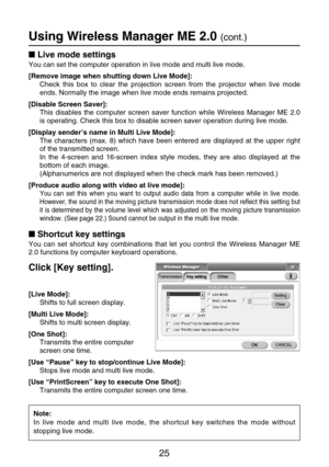 Page 2525
Live mode settings
You can set the computer operation in live mode and multi live mode.
[Remove image when shutting down Live Mode]:
Check this box to clear the projection screen from the projector when live mode
ends. Normally the image when live mode ends remains projected.
[Disable Screen Saver]:
This disables the computer screen saver function while Wireless Manager ME 2.0
is operating. Check this box to disable screen saver operation during live mode.
[Display sender’s name in Multi Live Mode]:...