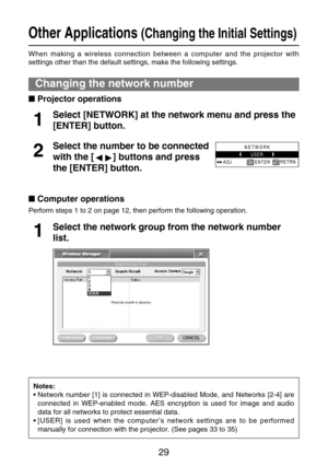 Page 2929
Other Applications (Changing the Initial Settings)
When making a wireless connection between a computer and the projector with
settings other than the default settings, make the following settings.
Changing the network number
Projector operations
Select [NETWORK] at the network menu and press the
[ENTER] button.
1
Select the number to be connected
with the [ ] buttons and press
the [ENTER] button.2
NETWORK
USER
ADJRETRN
ENTER
Computer operations
Perform steps 1 to 2 on page 12, then perform the...