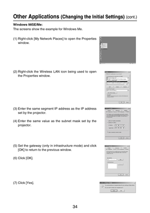 Page 3434
Other Applications (Changing the Initial Settings)(cont.)
Windows 98SE/Me:
The screens show the example for Windows Me.
(1) Right-click [My Network Places] to open the Properties
window.
(2) Right-click the Wireless LAN icon being used to open
the Properties window.
(3) Enter the same segment IP address as the IP address
set by the projector.
(4) Enter the same value as the subnet mask set by the
projector.
(5) Set the gateway (only in infrastructure mode) and click
[OK] to return to the previous...