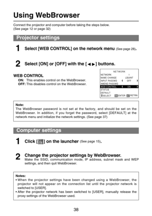 Page 3838
Computer settings
Notes:
• When the projector settings have been changed using a WebBrowser, the
projector will not appear on the connection list until the projector network is
switched to [USER].
• After the projector network has been switched to [USER], manually release the
proxy settings of the WebBrowser used.
Using WebBrowser
Projector settings
WEB CONTROL
ON:This enables control on the WebBrowser.
OFF:This disables control on the WebBrowser.
Select [WEB CONTROL] on the network menu (See page...